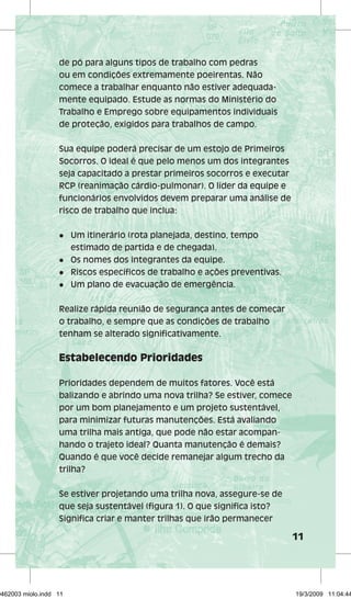 11 
de pó para alguns tipos de trabalho com pedras 
ou em condições extremamente poeirentas. Não 
comece a trabalhar enquanto não estiver adequada-mente 
equipado. Estude as normas do Ministério do 
Trabalho e Emprego sobre equipamentos individuais 
de proteção, exigidos para trabalhos de campo. 
Sua equipe poderá precisar de um estojo de Primeiros 
Socorros. O ideal é que pelo menos um dos integrantes 
seja capacitado a prestar primeiros socorros e executar 
RCP (reanimação cárdio-pulmonar). O líder da equipe e 
funcionários envolvidos devem preparar uma análise de 
risco de trabalho que inclua: 
l Um itinerário (rota planejada, destino, tempo 
estimado de partida e de chegada). 
l Os nomes dos integrantes da equipe. 
l Riscos específicos de trabalho e ações preventivas. 
l Um plano de evacuação de emergência. 
Realize rápida reunião de segurança antes de começar 
o trabalho, e sempre que as condições de trabalho 
tenham se alterado significativamente. 
Estabelecendo Prioridades 
Prioridades dependem de muitos fatores. Você está 
balizando e abrindo uma nova trilha? Se estiver, comece 
por um bom planejamento e um projeto sustentável, 
para minimizar futuras manutenções. Está avaliando 
uma trilha mais antiga, que pode não estar acompan-hando 
o trajeto ideal? Quanta manutenção é demais? 
Quando é que você decide remanejar algum trecho da 
trilha? 
Se estiver projetando uma trilha nova, assegure-se de 
que seja sustentável (figura 1). O que significa isto? 
Significa criar e manter trilhas que irão permanecer 
29462003 miolo.indd 11 19/3/2009 11:04:44 
 