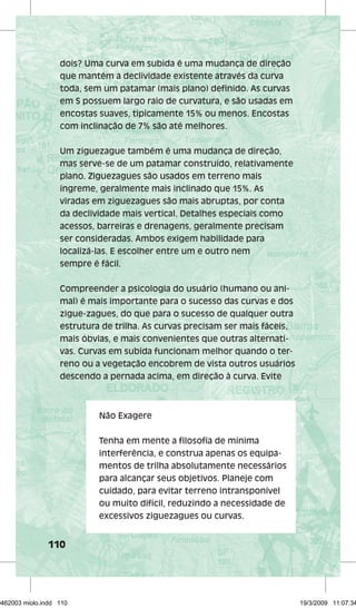 dois? Uma curva em subida é uma mudança de direção 
que mantém a declividade existente através da curva 
toda, sem um patamar (mais plano) defi nido. As curvas 
em S possuem largo raio de curvatura, e são usadas em 
encostas suaves, tipicamente 15% ou menos. Encostas 
com inclinação de 7% são até melhores. 
Um ziguezague também é uma mudança de direção, 
mas serve-se de um patamar construído, relativamente 
plano. Ziguezagues são usados em terreno mais 
íngreme, geralmente mais inclinado que 15%. As 
viradas em ziguezagues são mais abruptas, por conta 
da declividade mais vertical. Detalhes especiais como 
acessos, barreiras e drenagens, geralmente precisam 
ser consideradas. Ambos exigem habilidade para 
localizá-las. E escolher entre um e outro nem 
sempre é fácil. 
Compreender a psicologia do usuário (humano ou ani-mal) 
110 
é mais importante para o sucesso das curvas e dos 
zigue-zagues, do que para o sucesso de qualquer outra 
estrutura de trilha. As curvas precisam ser mais fáceis, 
mais óbvias, e mais convenientes que outras alternati-vas. 
Curvas em subida funcionam melhor quando o ter-reno 
ou a vegetação encobrem de vista outros usuários 
descendo a pernada acima, em direção à curva. Evite 
Não Exagere 
Tenha em mente a fi losofi a de mínima 
interferência, e construa apenas os equipa-mentos 
de trilha absolutamente necessários 
para alcançar seus objetivos. Planeje com 
cuidado, para evitar terreno intransponível 
ou muito difícil, reduzindo a necessidade de 
excessivos ziguezagues ou curvas. 
29462003 miolo.indd 110 19/3/2009 11:07:34 
 