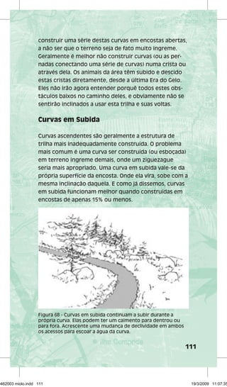 construir uma série destas curvas em encostas abertas, 
a não ser que o terreno seja de fato muito íngreme. 
Geralmente é melhor não construir curvas (ou as per-nadas 
conectando uma série de curvas) numa crista ou 
111 
através dela. Os animais da área têm subido e descido 
estas cristas diretamente, desde a última Era do Gelo. 
Eles não irão agora entender porquê todos estes obs-táculos 
baixos no caminho deles, e obviamente não se 
sentirão inclinados a usar esta trilha e suas voltas. 
Curvas em Subida 
Curvas ascendentes são geralmente a estrutura de 
trilha mais inadequadamente construída. O problema 
mais comum é uma curva ser construída (ou esboçada) 
em terreno íngreme demais, onde um ziguezague 
seria mais apropriado. Uma curva em subida vale-se da 
própria superfície da encosta. Onde ela vira, sobe com a 
mesma inclinação daquela. E como já dissemos, curvas 
em subida funcionam melhor quando construídas em 
encostas de apenas 15% ou menos. 
Figura 68 - Curvas em subida continuam a subir durante a 
própria curva. Elas podem ter um caimento para dentrou ou 
para fora. Acrescente uma mudança de declividade em ambos 
os acessos para escoar a água da curva. 
29462003 miolo.indd 111 19/3/2009 11:07:35 
 