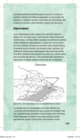 psicologicamente perfeito para construir curvas em 
subida é através de densa vegetação ou de moitas de 
bambus. E projete sempre inversões de declividade em 
ambos os acessos, para manter a água fora da curva. 
113 
Ziguezagues 
Já os ziguezagues são usados em encosta íngreme 
(figura 70). E só por isso, o terreno já é mais árduo de 
reconhecer, e é mais difícil localizar os melhores pontos 
onde instalar os ziguezagues. Custos de construção e 
de manutenção também se tornam mais dispendiosos 
à medida que a encosta vai ficando mais íngreme. Os 
melhores locais para ziguezagues são encostas entre 
15 e 45%. Embora eles possam às vezes ser construídos 
em encostas de até 55%, em encostas tão íngremes é 
necessário instalar sólidas estruturas de contenção. 
Figura 70 - Um ziguezague com sua plataforma de virada. 
As viradas de um ziguezague são mais difíceis de 
construir corretamente do que curvas em subida, mas 
em compensação mantêm o piso estável em terrenos 
mais íngremes. A maioria dos ziguezagues acaba 
geralmente sendo construída com padrão muito 
29462003 miolo.indd 113 19/3/2009 11:07:37 
 
