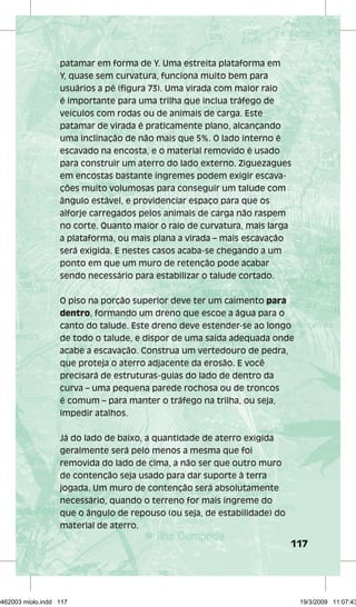 patamar em forma de Y. Uma estreita plataforma em 
Y, quase sem curvatura, funciona muito bem para 
usuários a pé (figura 73). Uma virada com maior raio 
é importante para uma trilha que inclua tráfego de 
veículos com rodas ou de animais de carga. Este 
patamar de virada é praticamente plano, alcançando 
uma inclinação de não mais que 5%. O lado interno é 
escavado na encosta, e o material removido é usado 
para construir um aterro do lado externo. Ziguezagues 
em encostas bastante íngremes podem exigir escava-ções 
117 
muito volumosas para conseguir um talude com 
ângulo estável, e providenciar espaço para que os 
alforje carregados pelos animais de carga não raspem 
no corte. Quanto maior o raio de curvatura, mais larga 
a plataforma, ou mais plana a virada – mais escavação 
será exigida. E nestes casos acaba-se chegando a um 
ponto em que um muro de retenção pode acabar 
sendo necessário para estabilizar o talude cortado. 
O piso na porção superior deve ter um caimento para 
dentro, formando um dreno que escoe a água para o 
canto do talude. Este dreno deve estender-se ao longo 
de todo o talude, e dispor de uma saída adequada onde 
acabe a escavação. Construa um vertedouro de pedra, 
que proteja o aterro adjacente da erosão. E você 
precisará de estruturas-guias do lado de dentro da 
curva – uma pequena parede rochosa ou de troncos 
é comum – para manter o tráfego na trilha, ou seja, 
impedir atalhos. 
Já do lado de baixo, a quantidade de aterro exigida 
geralmente será pelo menos a mesma que foi 
removida do lado de cima, a não ser que outro muro 
de contenção seja usado para dar suporte à terra 
jogada. Um muro de contenção será absolutamente 
necessário, quando o terreno for mais íngreme do 
que o ângulo de repouso (ou seja, de estabilidade) do 
material de aterro. 
29462003 miolo.indd 117 19/3/2009 11:07:43 
 
