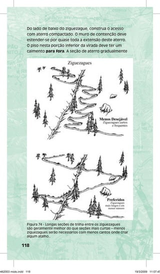Do lado de baixo do ziguezague, construa o acesso 
com aterro compactado. O muro de contenção deve 
estender-se por quase toda a extensão deste aterro. 
O piso nesta porção inferior da virada deve ter um 
caimento para fora. A seção de aterro gradualmente 
Figura 74 - Longas seções de trilha entre os ziguezagues 
são geralmente melhor do que seções mais curtas – menos 
ziguezagues serão necessários com menos cantos onde criar 
algum atalho.. 
118 
29462003 miolo.indd 118 19/3/2009 11:07:45 
 