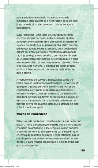 119 
passa à do talude cortado - o acesso muda de 
inclinação, para ajustar-se à declividade geral do piso, 
já no lado de cima da curva, com caimento agora 
para dentro. 
Evite “empilhar” uma série de ziguezagues numa 
encosta. Longas pernadas entre as viradas ajudam 
a reduzir a tentação de abrir um atalho. Escalonar as 
viradas, de modo que as pernadas não sejam de com-primentos 
iguais, reduz a sensação de artificialidade 
(figura 74). Entre as viradas, mantenha a declividade 
tão íngreme quanto o desafio o permita. Lembre-se, 
os usuários irão abrir atalhos, se sentirem que é mais 
vantajoso fazê-lo do que manter-se no piso da trilha – 
é da natureza humana. O objetivo de quem projeta 
a trilha, é fazer o passeio por ela ser mais atraente 
que o atalho. 
A manutenção de curvas e ziguezagues exige tra-balho 
no piso, melhorando a drenagem, e executando 
qualquer trabalho adicional na forma de muros de 
contenção, estruturas-guia, barreiras. Conforme 
necessário, o piso deve ter caimento para dentro ou 
para fora, obstáculos devem ser retirados, e qualquer 
desbarrancamento ou lama acumulada deve ser re-movida 
de vez em quando, para que a largura do piso 
volte à medida original. 
Muros de Contenção 
Estruturas de contenção mantêm a terra e as pedras no 
lugar. O muro de contenção impede que o aterro siga o 
chamado da gravidade, e leve com ele o piso da trilha. 
Muros de contenção são essenciais para impedir que 
encostas de cascalho deslizem e congestionem o piso; 
para impedir que os riachos escavem os alicerces das 
pontes; e para manter em posição o piso da trilha, nas 
encostas íngremes. 
29462003 miolo.indd 119 19/3/2009 11:07:45 
 