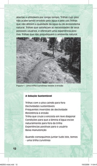 12 
abertas e utilizáveis por longo tempo. Trilhas cujo piso 
não acabe sendo erodido pela água e pelo uso.Trilhas 
que não afetem a qualidade da água ou do ecossistema 
natural. Trilhas que satisfaçam as necessidades de seus 
possíveis usuários, e ofereçam uma experiência posi-tiva. 
Trilhas que não prejudiquem o ambiente natural. 
Figura 1 - Uma trilha curvilínea resiste à erosão 
A Solução Sustentável 
Trilhas com o piso caindo para fora 
Declividades sustentáveis 
Frequentes inversões de declividade 
Resistência à erosão 
Trilha que cruze a encosta em leve diagonal 
Condições para que a lâmina d´água escoe 
naturalmente para fora da trilha 
Experiências positivas para o usuário 
Baixa manutenção 
Quando conseguimos juntar tudo isto, temos 
- uma trilha curvilínea 
29462003 miolo.indd 12 19/3/2009 11:04:47 
 
