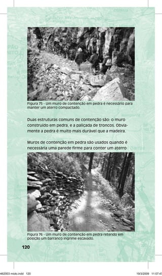 Figura 75 - Um muro de contenção em pedra é necessário para 
manter um aterro compactado. 
Duas estruturas comuns de contenção são: o muro 
construído em pedra, e a paliçada de troncos. Obvia-mente 
120 
a pedra é muito mais durável que a madeira. 
Muros de contenção em pedra são usados quando é 
necessária uma parede firme para conter um aterro 
Figura 76 - Um muro de contenção em pedra retendo em 
posição um barranco íngrime escavado. 
29462003 miolo.indd 120 19/3/2009 11:07:47 
 