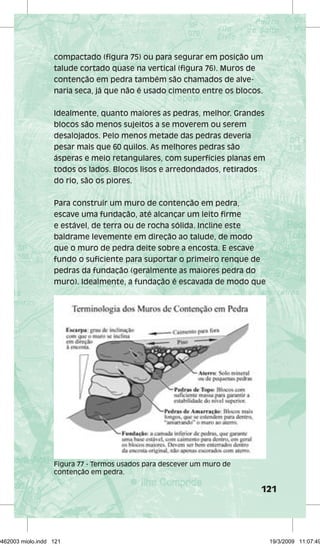 compactado (figura 75) ou para segurar em posição um 
talude cortado quase na vertical (figura 76). Muros de 
contenção em pedra também são chamados de alve-naria 
seca, já que não é usado cimento entre os blocos. 
Idealmente, quanto maiores as pedras, melhor. Grandes 
blocos são menos sujeitos a se moverem ou serem 
desalojados. Pelo menos metade das pedras deveria 
pesar mais que 60 quilos. As melhores pedras são 
ásperas e meio retangulares, com superfícies planas em 
todos os lados. Blocos lisos e arredondados, retirados 
do rio, são os piores. 
Para construir um muro de contenção em pedra, 
escave uma fundação, até alcançar um leito firme 
e estável, de terra ou de rocha sólida. Incline este 
baldrame levemente em direção ao talude, de modo 
que o muro de pedra deite sobre a encosta. E escave 
fundo o suficiente para suportar o primeiro renque de 
pedras da fundação (geralmente as maiores pedra do 
muro). Idealmente, a fundação é escavada de modo que 
121 
Figura 77 - Termos usados para descever um muro de 
contenção em pedra. 
29462003 miolo.indd 121 19/3/2009 11:07:49 
 