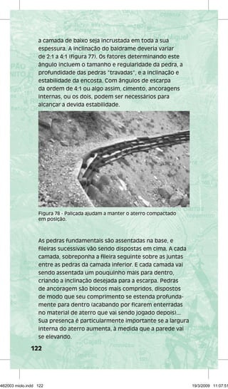 a camada de baixo seja incrustada em toda a sua 
espessura. A inclinação do baldrame deveria variar 
de 2:1 a 4:1 (figura 77). Os fatores determinando este 
ângulo incluem o tamanho e regularidade da pedra, a 
profundidade das pedras “travadas”, e a inclinação e 
estabilidade da encosta. Com ângulos de escarpa 
da ordem de 4:1 ou algo assim, cimento, ancoragens 
internas, ou os dois, podem ser necessários para 
alcançar a devida estabilidade. 
Figura 78 - Paliçada ajudam a manter o aterro compactado 
em posição. 
As pedras fundamentais são assentadas na base, e 
fileiras sucessivas vão sendo dispostas em cima. A cada 
camada, sobreponha a fileira seguinte sobre as juntas 
entre as pedras da camada inferior. E cada camada vai 
sendo assentada um pouquinho mais para dentro, 
criando a inclinação desejada para a escarpa. Pedras 
de ancoragem são blocos mais compridos, dispostos 
de modo que seu comprimento se estenda profunda-mente 
122 
para dentro (acabando por ficarem enterradas 
no material de aterro que vai sendo jogado depois)... 
Sua presença é particularmente importante se a largura 
interna do aterro aumenta, à medida que a parede vai 
se elevando. 
29462003 miolo.indd 122 19/3/2009 11:07:51 
 