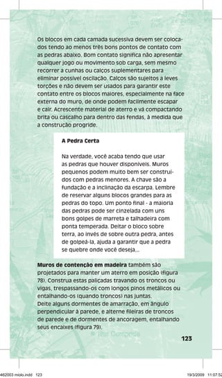 Os blocos em cada camada sucessiva devem ser coloca-dos 
123 
tendo ao menos três bons pontos de contato com 
as pedras abaixo. Bom contato signifi ca não apresentar 
qualquer jogo ou movimento sob carga, sem mesmo 
recorrer a cunhas ou calços suplementares para 
eliminar possível oscilação. Calços são sujeitos a leves 
torções e não devem ser usados para garantir este 
contato entre os blocos maiores, especialmente na face 
externa do muro, de onde podem facilmente escapar 
e cair. Acrescente material de aterro e vá compactando 
brita ou cascalho para dentro das fendas, à medida que 
a construção progride. 
A Pedra Certa 
Na verdade, você acaba tendo que usar 
as pedras que houver disponíveis. Muros 
pequenos podem muito bem ser construí-dos 
com pedras menores. A chave são a 
fundação e a inclinação da escarpa. Lembre 
de reservar alguns blocos grandes para as 
pedras do topo. Um ponto fi nal - a maioria 
das pedras pode ser cinzelada com uns 
bons golpes de marreta e talhadeira com 
ponta temperada. Deitar o bloco sobre 
terra, ao invés de sobre outra pedra, antes 
de golpeá-la, ajuda a garantir que a pedra 
se quebre onde você deseja... 
Muros de contenção em madeira também são 
projetados para manter um aterro em posição (fi gura 
78). Construa estas paliçadas travando os troncos ou 
vigas, trespassando-os com longos pinos metálicos ou 
entalhando-os (quando troncos) nas juntas. 
Deite alguns dormentes de amarração, em ângulo 
perpendicular à parede, e alterne fi leiras de troncos 
de parede e de dormentes de ancoragem, entalhando 
seus encaixes (fi gura 79). 
29462003 miolo.indd 123 19/3/2009 11:07:52 
 