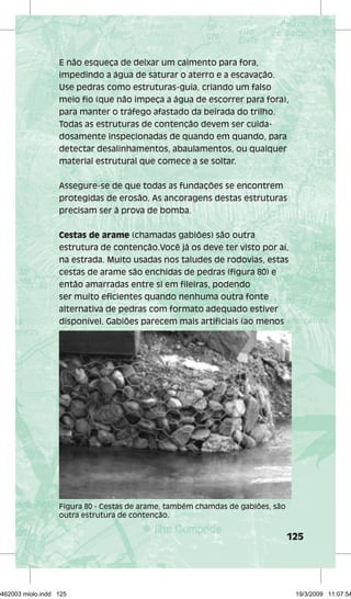 E não esqueça de deixar um caimento para fora, 
impedindo a água de saturar o aterro e a escavação. 
Use pedras como estruturas-guia, criando um falso 
meio fio (que não impeça a água de escorrer para fora), 
para manter o tráfego afastado da beirada do trilho. 
Todas as estruturas de contenção devem ser cuida-dosamente 
inspecionadas de quando em quando, para 
detectar desalinhamentos, abaulamentos, ou qualquer 
material estrutural que comece a se soltar. 
Assegure-se de que todas as fundações se encontrem 
protegidas de erosão. As ancoragens destas estruturas 
precisam ser à prova de bomba. 
Cestas de arame (chamadas gabiões) são outra 
estrutura de contenção.Você já os deve ter visto por aí, 
na estrada. Muito usadas nos taludes de rodovias, estas 
cestas de arame são enchidas de pedras (figura 80) e 
então amarradas entre si em fileiras, podendo 
ser muito eficientes quando nenhuma outra fonte 
alternativa de pedras com formato adequado estiver 
disponível. Gabiões parecem mais artificiais (ao menos 
125 
Figura 80 - Cestas de arame, também chamdas de gabiões, são 
outra estrutura de contenção. 
29462003 miolo.indd 125 19/3/2009 11:07:54 
 