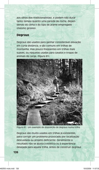 aos olhos dos tradicionalistas), e podem não durar 
tanto tempo quanto uma parede de rocha, depen­dendo 
Figura 81 - Um exemplo de disposição de degraus numa trilha. 
126 
do clima e do tipo de arame empregado 
(mesmo grosso). 
Degraus 
Degraus são usados para ganhar considerável elevação 
em curta distância, e são comuns em trilhas de 
montanha, mas pouco freqüentes em trilhas mais 
suaves, ou naquelas usadas para cavalos e tropas de 
animais de carga. (figura 81). 
Degraus são muito usados em trilhas já existentes, 
para corrigir um problema provocado por localização 
descuidada ou projeto deficiente. Geralmente o 
resultado não se ajusta à estética ou à experiência 
desejada para aquela trilha. Antes de construir degraus 
29462003 miolo.indd 126 19/3/2009 11:07:55 
 