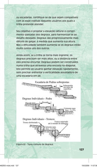 127 
ou escadarias, certifique-se de que sejam compatíveis 
com as expe-ctativas daqueles usuários aos quais a 
trilha pretende atender. 
Seu objetivo é projetar a elevação (altura) e compri-mento 
(passada) dos degraus, para harmonizar-se ao 
desafio desejado. Degraus são progressivamente mais 
difíceis de galgar, à medida que aumenta sua altura. 
Mas a dificuldade também aumenta se os degraus estão 
muito juntos uns dos outros. 
Ainda assim, se a trilha se torna mais íngreme, os 
degraus precisam ser mais altos, ou a distância entre 
eles precisa encurtar. Degraus podem ser construídos 
numa trilha que atravessa uma encosta na diagonal. 
Isto permite ao usuário ganhar elevação rapidamente, 
sem precisar enfrentar a verticalidade assustadora de 
uma escadaria em pé. 
Figura 82 - Tipos comuns de degraus. 
29462003 miolo.indd 127 19/3/2009 11:07:56 
 