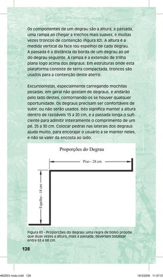 Os componentes de um degrau são a altura, a passada, 
uma rampa ao chegar a trechos mais suaves, e muitas 
vezes troncos de contenção (figura 82). A altura é a 
medida vertical da face (ou espelho) de cada degrau. 
A passada é a distância da borda de um degrau ao pé 
do degrau seguinte. A rampa é a extensão de trilha 
plana logo acima dos degraus. Em estruturas onde esta 
plataforma consiste de terra compactada, troncos são 
usados para a contenção deste aterro. 
Excursionistas, especialmente carregando mochilas 
pesadas, em geral não gostam de degraus, e andarão 
pelo lado destes, contornando-os se houver qualquer 
oportunidade. Os degraus precisam ser confortáveis de 
subir, ou não serão usados. Isto significa manter a altura 
dentro de razoáveis 15 a 20 cm, e a passada longa o sufi-ciente 
128 
para admitir inteiramente o comprimento de um 
pé, 25 a 30 cm. Colocar pedras nas laterais dos degraus 
ajuda muito, para encorajar o usuário a se manter neles, 
e não se valer da encosta ao lado. 
Figura 83 - Proporções do degrau: uma regra de bolso propõe 
que duas vezes a altura, mais a passada, deveriam totalizar 
entre 63 e 68 cm. 
29462003 miolo.indd 128 19/3/2009 11:07:57 
 
