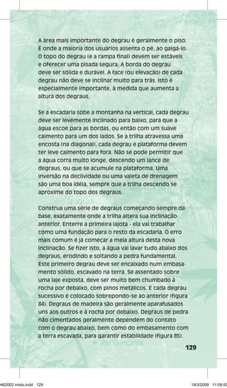 A área mais importante do degrau é geralmente o piso. 
É onde a maioria dos usuários assenta o pé, ao galgá-lo. 
O topo do degrau (e a rampa final) devem ser estáveis 
e oferecer uma pisada segura. A borda do degrau 
deve ser sólida e durável. A face (ou elevação) de cada 
degrau não deve se inclinar muito para trás. Isto é 
especialmente importante, à medida que aumenta a 
altura dos degraus. 
Se a escadaria sobe a montanha na vertical, cada degrau 
deve ser levemente inclinado para baixo, para que a 
água escoe para as bordas, ou então com um suave 
caimento para um dos lados. Se a trilha atravessa uma 
encosta (na diagonal), cada degrau e plataforma devem 
ter leve caimento para fora. Não se pode permitir que 
a água corra muito longe, descendo um lance de 
degraus, ou que se acumule na plataforma. Uma 
inversão na declividade ou uma valeta de drenagem 
são uma boa idéia, sempre que a trilha descendo se 
aproxime do topo dos degraus. 
Construa uma série de degraus começando sempre da 
base, exatamente onde a trilha altera sua inclinação 
anterior. Enterre a primeira lajota - ela vai trabalhar 
como uma fundação para o resto da escadaria. O erro 
mais comum é já começar a meia altura desta nova 
inclinação. Se fizer isto, a água vai lavar tudo abaixo dos 
degraus, erodindo e soltando a pedra fundamental. 
Este primeiro degrau deve ser encaixado num embasa-mento 
129 
sólido, escavado na terra. Se assentado sobre 
uma laje exposta, deve ser muito bem chumbado à 
rocha por debaixo, com pinos metálicos. E cada degrau 
sucessivo é colocado sobrepondo-se ao anterior (figura 
84). Degraus de madeira são geralmente aparafusados 
uns aos outros e à rocha por debaixo. Degraus de pedra 
não cimentados geralmente dependem do contato 
com o degrau abaixo, bem como do embasamento com 
a terra escavada, para garantir estabilidade (figura 85). 
29462003 miolo.indd 129 19/3/2009 11:08:00 
 