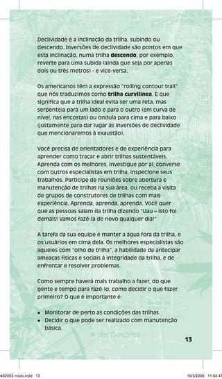 13 
Declividade é a inclinação da trilha, subindo ou 
descendo. Inversões de declividade são pontos em que 
esta inclinação, numa trilha descendo, por exemplo, 
reverte para uma subida (ainda que seja por apenas 
dois ou três metros) - e vice-versa. 
Os americanos têm a expressão “rolling contour trail” 
que nós traduzimos como trilha curvilínea. E que 
significa que a trilha ideal evita ser uma reta, mas 
serpenteia para um lado e para o outro (em curva de 
nível, nas encostas) ou ondula para cima e para baixo 
(justamente para dar lugar às inversões de declividade 
que mencionaremos à exaustão). 
Você precisa de orientadores e de experiência para 
aprender como traçar e abrir trilhas sustentáveis. 
Aprenda com os melhores. Investigue por aí, converse 
com outros especialistas em trilha, inspecione seus 
trabalhos. Participe de reuniões sobre abertura e 
manutenção de trilhas na sua área, ou receba a visita 
de grupos de construtores de trilhas com mais 
experiência. Aprenda, aprenda, aprenda. Você quer 
que as pessoas saiam da trilha dizendo “Uau – isto foi 
demais! Vamos fazê-la de novo qualquer dia!” 
A tarefa da sua equipe é manter a água fora da trilha, e 
os usuários em cima dela. Os melhores especialistas são 
aqueles com “olho de trilha”, a habilidade de antecipar 
ameaças físicas e sociais à integridade da trilha, e de 
enfrentar e resolver problemas. 
Como sempre haverá mais trabalho a fazer, do que 
gente e tempo para fazê-lo, como decidir o que fazer 
primeiro? O que é importante é: 
l Monitorar de perto as condições das trilhas. 
l Decidir o que pode ser realizado com manutenção 
básica. 
29462003 miolo.indd 13 19/3/2009 11:04:47 
 