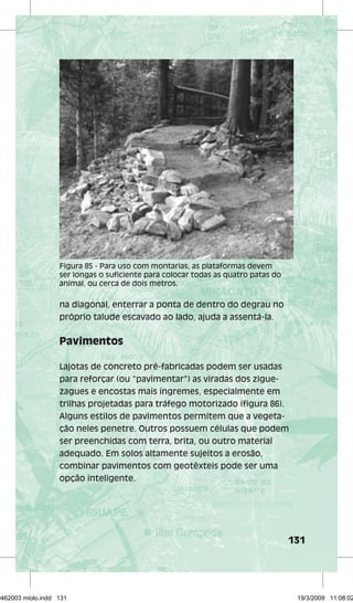 131 
Figura 85 - Para uso com montarias, as plataformas devem 
ser longas o suficiente para colocar todas as quatro patas do 
animal, ou cerca de dois metros. 
na diagonal, enterrar a ponta de dentro do degrau no 
próprio talude escavado ao lado, ajuda a assentá-la. 
Pavimentos 
Lajotas de concreto pré-fabricadas podem ser usadas 
para reforçar (ou “pavimentar”) as viradas dos zigue-zagues 
e encostas mais íngremes, especialmente em 
trilhas projetadas para tráfego motorizado (figura 86). 
Alguns estilos de pavimentos permitem que a vegeta-ção 
neles penetre. Outros possuem células que podem 
ser preenchidas com terra, brita, ou outro material 
adequado. Em solos altamente sujeitos a erosão, 
combinar pavimentos com geotêxteis pode ser uma 
opção inteligente. 
29462003 miolo.indd 131 19/3/2009 11:08:02 
 