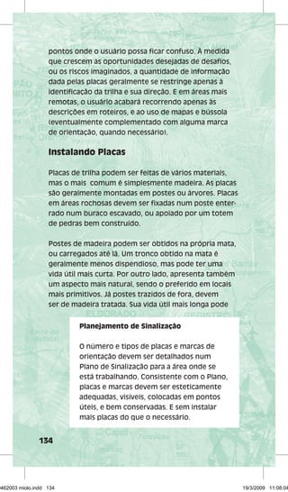 pontos onde o usuário possa fi car confuso. À medida 
que crescem as oportunidades desejadas de desafi os, 
ou os riscos imaginados, a quantidade de informação 
dada pelas placas geralmente se restringe apenas à 
identifi cação da trilha e sua direção. E em áreas mais 
remotas, o usuário acabará recorrendo apenas às 
descrições em roteiros, e ao uso de mapas e bússola 
(eventualmente complementado com alguma marca 
de orientação, quando necessário). 
Instalando Placas 
Placas de trilha podem ser feitas de vários materiais, 
mas o mais comum é simplesmente madeira. As placas 
são geralmente montadas em postes ou árvores. Placas 
em áreas rochosas devem ser fi xadas num poste enter-rado 
134 
num buraco escavado, ou apoiado por um totem 
de pedras bem construído. 
Postes de madeira podem ser obtidos na própria mata, 
ou carregados até lá. Um tronco obtido na mata é 
geralmente menos dispendioso, mas pode ter uma 
vida útil mais curta. Por outro lado, apresenta também 
um aspecto mais natural, sendo o preferido em locais 
mais primitivos. Já postes trazidos de fora, devem 
ser de madeira tratada. Sua vida útil mais longa pode 
Planejamento de Sinalização 
O número e tipos de placas e marcas de 
orientação devem ser detalhados num 
Plano de Sinalização para a área onde se 
está trabalhando. Consistente com o Plano, 
placas e marcas devem ser esteticamente 
adequadas, visíveis, colocadas em pontos 
úteis, e bem conservadas. E sem instalar 
mais placas do que o necessário. 
29462003 miolo.indd 134 19/3/2009 11:08:04 
 