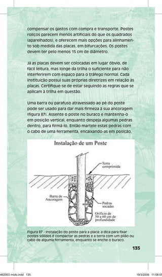 compensar os gastos com compra e transporte. Postes 
roliços parecem menos artificiais do que os quadrados 
(aparelhados), e oferecem mais opções para alinhamen-to 
135 
sob medida das placas, em bifurcações. Os postes 
devem ter pelo menos 15 cm de diâmetro. 
Já as placas devem ser colocadas em lugar óbvio, de 
fácil leitura, mas longe da trilha o suficiente para não 
interferirem com espaço para o tráfego normal. Cada 
instituição possui suas próprias diretrizes em relação às 
placas. Certifique-se de estar seguindo as regras que se 
aplicam à trilha em questão. 
Uma barra ou parafuso atravessado ao pé do poste 
pode ser usado para dar mais firmeza à sua ancoragem 
(figura 87). Assente o poste no buraco e mantenha-o 
em posição vertical, enquanto despeja algumas pedras 
dentro, para firmá-lo. Então martele estas pedras com 
o cabo de uma ferramenta, encaixando-as em posição. 
Figura 87 - Instalação do poste para a placa: a dica para fixar 
postes sólidos é compactar as pedras e a terra com um pilão ou 
cabo de alguma ferramenta, enquanto se enche o buraco. 
29462003 miolo.indd 135 19/3/2009 11:08:05 
 
