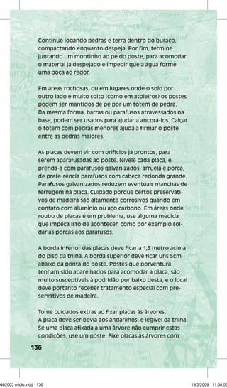 Continue jogando pedras e terra dentro do buraco, 
compactando enquanto despeja. Por fim, termine 
juntando um montinho ao pé do poste, para acomodar 
o material já despejado e impedir que a água forme 
uma poça ao redor. 
Em áreas rochosas, ou em lugares onde o solo por 
outro lado é muito solto (como em atoleiros) os postes 
podem ser mantidos de pé por um totem de pedra. 
Da mesma forma, barras ou parafusos atravessados na 
base, podem ser usados para ajudar a ancorá-los. Calçar 
o totem com pedras menores ajuda a firmar o poste 
entre as pedras maiores. 
As placas devem vir com orifícios já prontos, para 
serem aparafusadas ao poste. Nivele cada placa, e 
prenda-a com parafusos galvanizados, arruela e porca, 
de prefe-rência parafusos com cabeça redonda grande. 
Parafusos galvanizados reduzem eventuais manchas de 
ferrugem na placa. Cuidado porque certos preservati-vos 
136 
de madeira são altamente corrosivos quando em 
contato com alumínio ou aço carbono. Em áreas onde 
roubo de placas é um problema, use alguma medida 
que impeça isto de acontecer, como por exemplo sol-dar 
as porcas aos parafusos. 
A borda inferior das placas deve ficar a 1,5 metro acima 
do piso da trilha. A borda superior deve ficar uns 5cm 
abaixo da ponta do poste. Postes que porventura 
tenham sido aparelhados para acomodar a placa, são 
muito susceptíveis à podridão por baixo desta, e o local 
deve portanto receber tratamento especial com pre-servativos 
de madeira. 
Tome cuidados extras ao fixar placas às árvores. 
A placa deve ser óbvia aos andarilhos, e legível da trilha. 
Se uma placa afixada a uma árvore não cumprir estas 
condições, use um poste. Fixe placas às árvores com 
29462003 miolo.indd 136 19/3/2009 11:08:06 
 
