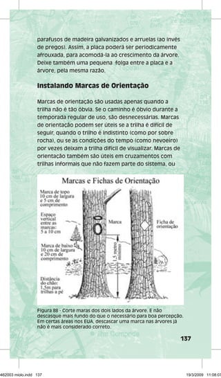 137 
parafusos de madeira galvanizados e arruelas (ao invés 
de pregos). Assim, a placa poderá ser periodicamente 
afrouxada, para acomodá-la ao crescimento da árvore. 
Deixe também uma pequena folga entre a placa e a 
árvore, pela mesma razão. 
Instalando Marcas de Orientação 
Marcas de orientação são usadas apenas quando a 
trilha não é tão óbvia. Se o caminho é óbvio durante a 
temporada regular de uso, são desnecessárias. Marcas 
de orientação podem ser úteis se a trilha é difícil de 
seguir, quando o trilho é indistinto (como por sobre 
rocha), ou se as condições do tempo (como nevoeiro) 
por vezes deixam a trilha difícil de visualizar. Marcas de 
orientação também são úteis em cruzamentos com 
trilhas informais que não fazem parte do sistema, ou 
Figura 88 - Corte maras dos dois lados da árvore. E não 
descasque mais fundo do que o necessário para boa percepção. 
Em certas áreas nos EUA, descascar uma marca nas árvores já 
não é mais considerado correto. 
29462003 miolo.indd 137 19/3/2009 11:08:07 
 