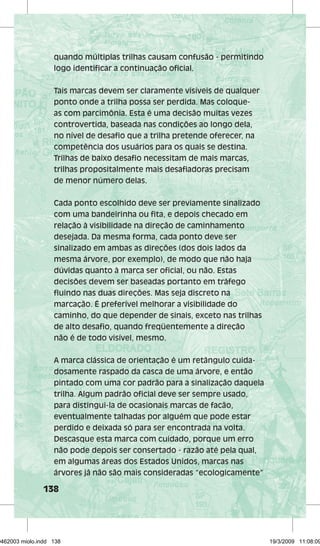 quando múltiplas trilhas causam confusão - permitindo 
logo identificar a continuação oficial. 
Tais marcas devem ser claramente visíveis de qualquer 
ponto onde a trilha possa ser perdida. Mas coloque-as 
138 
com parcimônia. Esta é uma decisão muitas vezes 
controvertida, baseada nas condições ao longo dela, 
no nível de desafio que a trilha pretende oferecer, na 
competência dos usuários para os quais se destina. 
Trilhas de baixo desafio necessitam de mais marcas, 
trilhas propositalmente mais desafiadoras precisam 
de menor número delas. 
Cada ponto escolhido deve ser previamente sinalizado 
com uma bandeirinha ou fita, e depois checado em 
relação à visibilidade na direção de caminhamento 
desejada. Da mesma forma, cada ponto deve ser 
sinalizado em ambas as direções (dos dois lados da 
mesma árvore, por exemplo), de modo que não haja 
dúvidas quanto à marca ser oficial, ou não. Estas 
decisões devem ser baseadas portanto em tráfego 
fluindo nas duas direções. Mas seja discreto na 
marcação. É preferível melhorar a visibilidade do 
caminho, do que depender de sinais, exceto nas trilhas 
de alto desafio, quando freqüentemente a direção 
não é de todo visível, mesmo. 
A marca clássica de orientação é um retângulo cuida-dosamente 
raspado da casca de uma árvore, e então 
pintado com uma cor padrão para a sinalização daquela 
trilha. Algum padrão oficial deve ser sempre usado, 
para distingui-la de ocasionais marcas de facão, 
eventualmente talhadas por alguém que pode estar 
perdido e deixada só para ser encontrada na volta. 
Descasque esta marca com cuidado, porque um erro 
não pode depois ser consertado - razão até pela qual, 
em algumas áreas dos Estados Unidos, marcas nas 
árvores já não são mais consideradas “ecologicamente” 
29462003 miolo.indd 138 19/3/2009 11:08:09 
 