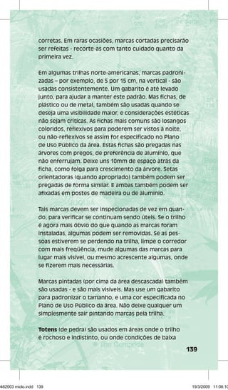corretas. Em raras ocasiões, marcas cortadas precisarão 
ser refeitas - recorte-as com tanto cuidado quanto da 
primeira vez. 
139 
Em algumas trilhas norte-americanas, marcas padroni-zadas 
– por exemplo, de 5 por 15 cm, na vertical - são 
usadas consistentemente. Um gabarito é até levado 
junto, para ajudar a manter este padrão. Mas fichas, de 
plástico ou de metal, também são usadas quando se 
deseja uma visibilidade maior, e considerações estéticas 
não sejam críticas. As fichas mais comuns são losangos 
coloridos, reflexivos para poderem ser vistos à noite, 
ou não-reflexivos se assim for especificado no Plano 
de Uso Público da área. Estas fichas são pregadas nas 
árvores com pregos, de preferência de alumínio, que 
não enferrujam. Deixe uns 10mm de espaço atrás da 
ficha, como folga para crescimento da árvore. Setas 
orientadoras (quando apropriado) também podem ser 
pregadas de forma similar. E ambas também podem ser 
afixadas em postes de madeira ou de alumínio. 
Tais marcas devem ser inspecionadas de vez em quan-do, 
para verificar se continuam sendo úteis. Se o trilho 
é agora mais óbvio do que quando as marcas foram 
instaladas, algumas podem ser removidas. Se as pes-soas 
estiverem se perdendo na trilha, limpe o corredor 
com mais freqüência, mude algumas das marcas para 
lugar mais visível, ou mesmo acrescente algumas, onde 
se fizerem mais necessárias. 
Marcas pintadas (por cima da área descascada) também 
são usadas - e são mais visíveis. Mas use um gabarito 
para padronizar o tamanho, e uma cor especificada no 
Plano de Uso Público da área. Não deixe qualquer um 
simplesmente sair pintando marcas pela trilha. 
Totens (de pedra) são usados em áreas onde o trilho 
é rochoso e indistinto, ou onde condições de baixa 
29462003 miolo.indd 139 19/3/2009 11:08:10 
 