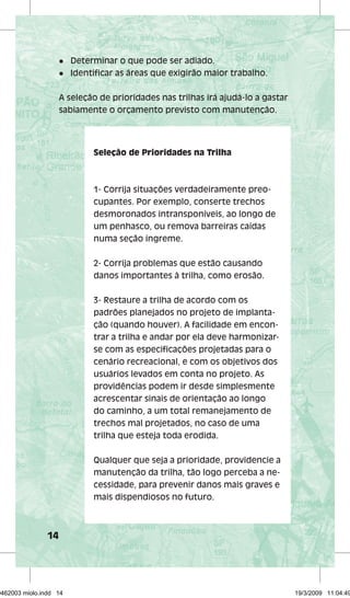 14 
l Determinar o que pode ser adiado. 
l Identifi car as áreas que exigirão maior trabalho. 
A seleção de prioridades nas trilhas irá ajudá-lo a gastar 
sabiamente o orçamento previsto com manutenção. 
Seleção de Prioridades na Trilha 
1- Corrija situações verdadeiramente preo-cupantes. 
Por exemplo, conserte trechos 
desmoronados intransponíveis, ao longo de 
um penhasco, ou remova barreiras caídas 
numa seção íngreme. 
2- Corrija problemas que estão causando 
danos importantes à trilha, como erosão. 
3- Restaure a trilha de acordo com os 
padrões planejados no projeto de implanta-ção 
(quando houver). A facilidade em encon-trar 
a trilha e andar por ela deve harmonizar-se 
com as especifi cações projetadas para o 
cenário recreacional, e com os objetivos dos 
usuários levados em conta no projeto. As 
providências podem ir desde simplesmente 
acrescentar sinais de orientação ao longo 
do caminho, a um total remanejamento de 
trechos mal projetados, no caso de uma 
trilha que esteja toda erodida. 
Qualquer que seja a prioridade, providencie a 
manutenção da trilha, tão logo perceba a ne-cessidade, 
para prevenir danos mais graves e 
mais dispendiosos no futuro. 
29462003 miolo.indd 14 19/3/2009 11:04:49 
 