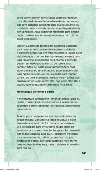 141 
Estes totens devem construídos sobre os rochosos 
mais altos (não numa depressão) e devem ser espaça-dos 
com distância suficiente para que o seguinte (ou 
o anterior) sejam visíveis mesmo durante períodos de 
densa neblina. Aliás, o melhor momento para decidir 
onde construir tais totens é justamente num dia de 
baixa visibilidade. 
Construa a base do totem com diâmetro suficiente 
para resultar num cone estável e alto o suficiente. 
E em trilhas confusas, em terreno rochoso, ou de baixa 
visibilidade, um ou dois bambus (eventualmente com 
uma fita presa, esvoaçando para chamar a atenção) 
podem ser deixados no centro do totem. Aliás, 
bambus altos, ou postes (mais profissionais) com 
alguma marca ou seta afixada ao topo, também são 
uma opção onde houver pouca pedra para montar 
totens, ou uma alternativa inteligente em trilhas que 
cruzam campos com capim alto, que pode dificultar a 
visualização de qualquer sinalização mais baixa. 
Manutenção de Placas e Sinais 
A manutenção consiste em remontar placas soltas ou 
caídas, consertá-las ou substituí-las, e reassentar ou 
substituir postes tombados, estragados, apodrecidos 
ou ausentes. 
Se uma placa desapareceu, sua reposição deve ser 
providenciada. Considere a razão pela qual a placa 
tenha desaparecido. Se foi roubada, considere o 
uso de medidas para evitar novo roubo antes de 
providenciar sua substituição. Se a placa foi destruída 
por animais (cupins, pica-paus), considere materiais 
mais resistentes. Se o clima ou eventos naturais 
destruíram a placa, considere materiais mais fortes, 
uma localização diferente, ou um sistema alternativo 
para fixá-las. 
29462003 miolo.indd 141 19/3/2009 11:08:12 
 