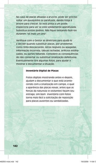 No caso de placas afi xadas a árvores, pode ser preciso 
soltar um pouquinho os parafusos, dando folga à 
árvore para crescer. Se está presa a um poste, 
inspecione para ver se está solidamente aparafusada. 
Substitua postes podres. Não fi que tentando fazê-los 
durarem “só mais um ano”. 
Verifi que com o Gestor as diretrizes para ajudá-lo 
a decidir quando substituir placas, por problemas 
como tinta descascando, letras ilegíveis ou apagadas, 
informação incorreta, tábuas rachadas, orifícios estilha-çados, 
142 
ou partes faltando. Considere as consequências 
de não consertar ou substituir sinalização defeituosa. 
Eventualmente tire algumas fotos, para ajudar a 
mostrar e documentar a situação. 
Inventário Digital de Placas 
Fotos digitais mostrando antes-e-depois, 
ajudam a documentar o que está aconte-cendo 
com a sinalização em campo, e qual 
a aparência das placas novas, antes que as 
forças da natureza (e visitantes) façam seu 
estrago. Um bom inventário com fotos 
torna mais fácil a solicitação de reposição 
para placas ausentes ou vandalizadas. 
29462003 miolo.indd 142 19/3/2009 11:08:13 
 