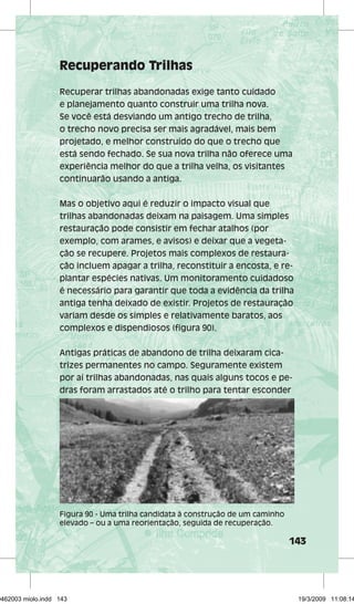 143 
Recuperando Trilhas 
Recuperar trilhas abandonadas exige tanto cuidado 
e planejamento quanto construir uma trilha nova. 
Se você está desviando um antigo trecho de trilha, 
o trecho novo precisa ser mais agradável, mais bem 
projetado, e melhor construído do que o trecho que 
está sendo fechado. Se sua nova trilha não oferece uma 
experiência melhor do que a trilha velha, os visitantes 
continuarão usando a antiga. 
Mas o objetivo aqui é reduzir o impacto visual que 
trilhas abandonadas deixam na paisagem. Uma simples 
restauração pode consistir em fechar atalhos (por 
exemplo, com arames, e avisos) e deixar que a vegeta-ção 
se recupere. Projetos mais complexos de restaura-ção 
incluem apagar a trilha, reconstituir a encosta, e re-plantar 
espécies nativas. Um monitoramento cuidadoso 
é necessário para garantir que toda a evidência da trilha 
antiga tenha deixado de existir. Projetos de restauração 
variam desde os simples e relativamente baratos, aos 
complexos e dispendiosos (figura 90). 
Antigas práticas de abandono de trilha deixaram cica-trizes 
permanentes no campo. Seguramente existem 
por aí trilhas abandonadas, nas quais alguns tocos e pe-dras 
foram arrastados até o trilho para tentar esconder 
Figura 90 - Uma trilha candidata à construção de um caminho 
elevado – ou a uma reorientação, seguida de recuperação. 
29462003 miolo.indd 143 19/3/2009 11:08:14 
 