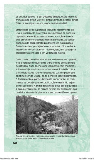 os antigos sulcos - e só! Décadas depois, estas mesmas 
trilhas ainda estão visíveis, ainda sofrendo erosão, ainda 
feias - e em alguns casos, ainda sendo usadas! 
Estratégias de recuperação incluem: fechamento ao 
uso, estabilização da erosão, recuperação da encosta, 
replantio, e monitoramento. A restauração é tarefa 
que precisa ser cuidadosamente planejada. As conse-quências 
144 
de cada estratégia devem ser examinadas. 
Quando estiver planejando reciclar uma trilha velha, é 
interessante consultar um hidrologista, um paisagista, 
especialistas em solo e em vegetação nativa. 
Cada trecho de trilha abandonado deve ser recuperado. 
Isto é verdadeiro quer uma trilha inteira esteja sendo 
desativada, quer apenas um segmento com múltiplos 
sulcos esteja sendo estreitado a um único trilho. Se a 
trilha desativada não for bloqueada para impedir que 
continue sendo usada, pode persistir indefinidamente. 
O fechamento é particularmente importante, se real-mente 
se deseja que a estabilização e replantio sejam 
bem sucedidos. A trilha desativada deve ser bloqueada 
a qualquer tráfego, as razões devem ser explicadas aos 
usuários através de placas, e a encosta então recupera- 
Figura 91 - Arbustos nativos estão sendo transplantados para 
ajudar a camuflar esta trilha desativada. 
29462003 miolo.indd 144 19/3/2009 11:08:15 
 