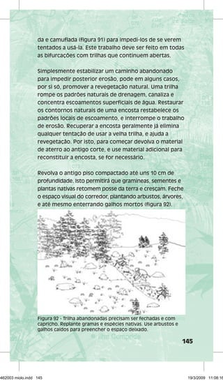 da e camuflada (figura 91) para impedi-los de se verem 
tentados a usá-la. Este trabalho deve ser feito em todas 
as bifurcações com trilhas que continuem abertas. 
Simplesmente estabilizar um caminho abandonado 
para impedir posterior erosão, pode em alguns casos, 
por si só, promover a revegetação natural. Uma trilha 
rompe os padrões naturais de drenagem, canaliza e 
concentra escoamentos superficiais de água. Restaurar 
os contornos naturais de uma encosta restabelece os 
padrões locais de escoamento, e interrompe o trabalho 
de erosão. Recuperar a encosta geralmente já elimina 
qualquer tentação de usar a velha trilha, e ajuda a 
revegetação. Por isto, para começar devolva o material 
de aterro ao antigo corte, e use material adicional para 
reconstituir a encosta, se for necessário. 
Revolva o antigo piso compactado até uns 10 cm de 
profundidade. Isto permitirá que gramíneas, sementes e 
plantas nativas retomem posse da terra e cresçam. Feche 
o espaço visual do corredor, plantando arbustos, árvores, 
e até mesmo enterrando galhos mortos (figura 92). 
145 
Figura 92 - Trilha abandonadas precisam ser fechadas e com 
capricho. Replante gramas e espécies nativas. Use arbustos e 
galhos caídos para preencher o espaço deixado. 
29462003 miolo.indd 145 19/3/2009 11:08:16 
 