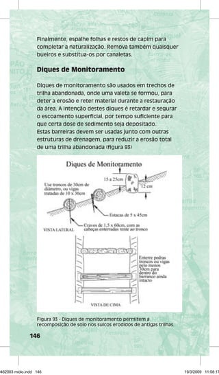 Finalmente, espalhe folhas e restos de capim para 
completar a naturalização. Remova também quaisquer 
bueiros e substitua-os por canaletas. 
Diques de Monitoramento 
Diques de monitoramento são usados em trechos de 
trilha abandonada, onde uma valeta se formou, para 
deter a erosão e reter material durante a restauração 
da área. A intenção destes diques é retardar e segurar 
o escoamento superficial, por tempo suficiente para 
que certa dose de sedimento seja depositado. 
Estas barreiras devem ser usadas junto com outras 
estruturas de drenagem, para reduzir a erosão total 
de uma trilha abandonada (figura 93) 
Figura 93 - Diques de monitoramento permitem a 
recomposição de solo nos sulcos erodidos de antigas trilhas. 
146 
29462003 miolo.indd 146 19/3/2009 11:08:17 
 