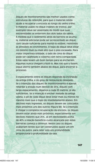 147 
Diques de monitoramento são melhor usados como 
estruturas de retenção, para que o material retido 
ajude a recuperar a encosta ao longo do velho trilho. 
O material usado no dique (roletes de tronco, por 
exemplo) deve ser assentado de modo que suas 
extremidades se enterrem dos dois lados da valeta. 
À medida que o sedimento atrás da barreira se acumu-la, 
material adicional pode ser acrescentado ao dique, 
com talude suficiente para mantê-lo estável, resistindo 
às pressões do enchimento. O topo do dique deve estar 
no mesmo nível ou mais alto que o piso escavado. Para 
maior impermea-bilidade, o lado de cima do dique 
pode ser calafetado e coberto com terra compactada. 
Estas valas levam um bom tempo para se encherem. 
Algumas nunca chegam a fazê-lo. Mas nas que o fazem, 
jogue aterro também abaixo do dique, para encerrar o 
processo. 
O espaçamento entre os diques depende da inclinação 
da antiga trilha, e do grau de restauração desejado. 
Se a intenção dos diques de monitoramento é apenas 
retardar a erosão num declive de 25%, diques com 
largo espaçamento, digamos a cada 20 metros, já são 
suficientes. Se a intenção é encher metade da antiga 
valeta, o pé de cada dique deve estar mais ou menos no 
mesmo nível que o topo do imediatamente abaixo. Em 
declives mais íngremes, os diques devem ser colocados 
mais próximos uns dos outros (figura 94). Se a intenção 
é chegar à completa recuperação da encosta, os diques 
devem estar ainda mais próximos, especialmente em 
declives maiores que 25%. Já em declividades acima 
de 40% a relação benefício-custo alcançada por estas 
barreiras começa a diminuir. Neste caso os diques 
acabariam tendo que ser construídos quase um em 
cima do outro, para reter solo em profundidade 
proporcional à profundidade da vala. 
29462003 miolo.indd 147 19/3/2009 11:08:19 
 