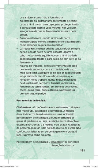 151 
Use a técnica certa, não a força bruta. 
• Ao carregar ou guardar uma ferramenta de corte, 
cubra a lâmina com uma capa, para proteger tanto 
a borda afiada quanto você mesmo. Nos veículos, 
assegure-se de que as ferramentas estejam bem 
presas. 
• Quando estiverem usando lâminas de corte, 
mantenha pelo menos 3 metros entre trabalhadores, 
como distância segura para trabalhar. 
• Carregue ferramentas afiadas segurando-as sempre 
para o lado de baixo de uma encosta. Agarre o 
cabo no ponto de equilíbrio, com a lâmina afiada 
apontada para frente e para baixo. Se cair, livre-se da 
ferramenta. 
• Na área de trabalho, deite as ferramentas do lado 
de cima da encosta, com a extremidade de uso o 
mais para cima. Assegure-se de que os cabos fiquem 
longe da borda da trilha o suficiente para que 
ninguém neles tropece. Nunca finque machados 
de duas lâminas, McLeods, Pulaskis, picaretas, ou 
ferramentas semelhantes, em troncos de árvores, 
tocos, ou na terra, onde a lâmina exposta possa 
oferecer algum perigo. 
Ferramentas de Medição 
Clinômetros - O clinômetro é um instrumento simples 
mas muito útil, para medir declividades. A maioria 
dos clinômetros tem duas escalas, uma indicando 
percentagem de inclinação, a outra mostrando os 
graus. O gradiente, ou seja, a relação entre elevação e 
distância horizontal, é a medida mais usada. As leituras 
de percentagem são lidas do lado direito da escala. Não 
confunda as leituras em percentagem e em graus. É 
fácil. Expresso como equação: 
Percentagem de inclinação = Elevação x 100 por cento 
Projeção horizontal 
29462003 miolo.indd 151 19/3/2009 11:08:23 
 