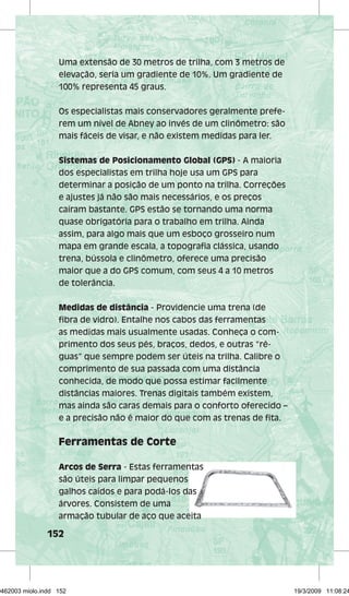 Uma extensão de 30 metros de trilha, com 3 metros de 
elevação, seria um gradiente de 10%. Um gradiente de 
100% representa 45 graus. 
Os especialistas mais conservadores geralmente prefe-rem 
152 
um nível de Abney ao invés de um clinômetro: são 
mais fáceis de visar, e não existem medidas para ler. 
Sistemas de Posicionamento Global (GPS) - A maioria 
dos especialistas em trilha hoje usa um GPS para 
determinar a posição de um ponto na trilha. Correções 
e ajustes já não são mais necessários, e os preços 
caíram bastante. GPS estão se tornando uma norma 
quase obrigatória para o trabalho em trilha. Ainda 
assim, para algo mais que um esboço grosseiro num 
mapa em grande escala, a topografi a clássica, usando 
trena, bússola e clinômetro, oferece uma precisão 
maior que a do GPS comum, com seus 4 a 10 metros 
de tolerância. 
Medidas de distância - Providencie uma trena (de 
fi bra de vidro). Entalhe nos cabos das ferramentas 
as medidas mais usualmente usadas. Conheça o com-primento 
dos seus pés, braços, dedos, e outras “ré-guas” 
que sempre podem ser úteis na trilha. Calibre o 
comprimento de sua passada com uma distância 
conhecida, de modo que possa estimar facilmente 
distâncias maiores. Trenas digitais também existem, 
mas ainda são caras demais para o conforto oferecido – 
e a precisão não é maior do que com as trenas de fi ta. 
Ferramentas de Corte 
Arcos de Serra - Estas ferramentas 
são úteis para limpar pequenos 
galhos caídos e para podá-los das 
árvores. Consistem de uma 
armação tubular de aço que aceita 
29462003 miolo.indd 152 19/3/2009 11:08:24 
 