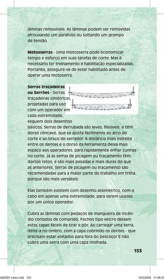 153 
lâminas removíveis. As lâminas podem ser removidas 
afrouxando um parafuso ou soltando um grampo 
de tensão. 
Motosserras - Uma motosserra pode economizar 
tempo e esforço em suas tarefas de corte. Mas é 
necessário ter treinamento e habilitação especializadas. 
Portanto, assegure-se de estar habilitado antes de 
operar uma motoserra. 
Serras traçadeiras 
ou Serrões - Serras 
traçadeiras simétricas, 
projetadas para uso 
com um operador em 
cada extremidade, 
seguem dois desenhos 
básicos. Serras de derrubada são leves, fl exíveis, e têm 
dorso côncavo, que se ajusta facilmente ao arco do 
corte e ao braço do serrador. A distância mais estreita 
entre os dentes e o dorso da ferramenta deixa mais 
espaço aos operadores, para rapidamente enfi ar cunhas 
no corte. Já as serras de picagem ou traçamento têm 
dorsos retos, e são mais pesadas e mais duras do que 
as anteriores. Serras de picagem ou traçamento são 
recomendadas para a maior parte do trabalho em trilha, 
porque são mais versáteis. 
Elas também existem com desenho assimétrico, com o 
cabo em apenas uma extremidade, para serem usadas 
por um único operador. 
Cubra as lâminas com pedaços de mangueira de incên-dio 
cortados de comprido. Fechos tipo velcro deixam 
estas capas fáceis de tirar e pôr. Ao carregar uma serra, 
deite-a no ombro, com a capa cobrindo os dentes - que 
precisam estar voltados para fora do pescoço! E não 
cubra uma serra com uma capa molhada. 
29462003 miolo.indd 153 19/3/2009 11:08:24 
 