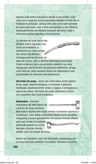 Operar uma serra traçadeira afi ada é um prazer, mas 
uma serra cega ou incorretamente limada é fonte de in-fi 
ndável frustração. Jamais afi e uma serra sem prendê-la 
numa bancada, usar a lima apropriada, e até mesmo 
eventualmente um alicate travador de serra. Afi ar a 
serra em campo danifi ca a ferramenta. 
Os dentes de uma serra são 
afifi afi ados como agulhas. Use 
luvas ao trabalhar, e 
mantenha as mãos longe 
do corte e da lâmina. 
Carregue serras de arco ao 
lado do corpo, com a lâmina apontada para baixo. 
Cubra a lâmina com um protetor plástico ou uma 
mangueira de incêndio de pequeno diâmetro, presa 
com velcros. Leve sempre peças de reposição e boa 
quantidade de lâminas sobressalentes. 
Serrotes de poda - Estes são úteis para cortar galhos 
fi nos, fazer alguma limpeza, e remover a galharia 
tombada, especialmente onde o espaço é limitado e a 
operação difícil. Serrotes de poda dobráveis (como 
um canivete) são muito práticos. 
Machados - Existem 
machados de dois tipos: de 
uma ou de duas lâminas. 
Machados duplos têm duas bordas cortantes opostas e 
simétricas. Uma delas é mantida afi ada como navalha, 
enquanto a outra geralmente um pouco menos afi ada, 
para ser usada no trabalho 
perto de pedras ou terra. 
Marque a borda menos 
afi ada com um pingo de tinta. 
Antes de trabalhar com um machado, estabeleça um 
círculo livre para desferir os golpes. Remova arbustos 
154 
afifi afifi 29462003 miolo.indd 154 19/3/2009 11:08:25 
 