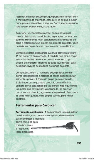rasteiros e galhos suspensos que possam interferir com 
o movimento do machado. Assegure-se de que o lugar 
onde pisa esteja estável e seguro. Corte apenas quando 
não houver outros colegas ao redor. 
155 
Posicione-se confortavelmente, com o peso igual-mente 
distribuído nos dois pés, separados por uns dois 
palmos. Meça onde fi car, segurando a extremidade do 
cabo e esticando seus braços em direção ao corte. Você 
deveria ser capaz de mal tocar o corte com a lâmina. 
Comece a cortar, deslizando sua mão dianteira até uns 
15 cm do ferro do machado. À medida que gira o corpo, 
esta mão desliza pelo cabo, de volta à outra. Logo 
depois do impacto, imprima ao cabo leve torção, para 
desalojar cavacos de madeira do fundo do corte. 
Competência com o machado exige prática. Lenha-dores 
inexperientes e machados cegos podem causar 
acidentes graves. A força do golpe geralmente não 
é tão importante quanto a precisão com a lâmina. 
Sempre corte para longe do seu corpo. Não fi que onde 
um golpe que resvale possa apanhá-lo. Se precisar 
cortar na sua direção, agarre o cabo perto do ferro com 
as duas mãos juntas, e dê golpes curtos, para maior 
controle. 
Ferramentas para Cavoucar 
Ferramenta combinada - É basicamente uma pá militar 
de trincheira, com um cabo comprido, desenvolvida 
para combates a incêndio. 
Serve como pá para 
trabalhos leves 
e raspadeira 
(para desbaste). 
29462003 miolo.indd 155 19/3/2009 11:08:26 
 