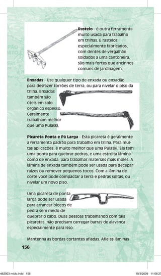 156 
Rastelo 
- é outra ferramenta 
muito usada para trabalho 
em trilhas. E rastelos 
especialmente fabricados, 
com dentes de vergalhão 
soldados a uma cantoneira, 
são mais fortes que ancinhos 
comuns de jardinagem. 
Enxadas - Use qualquer tipo de enxada ou enxadão 
para desfazer torrões de terra, ou para nivelar o piso da 
trilha. Enxadas 
também são 
úteis em solo 
orgânico espesso. 
Geralmente 
trabalham melhor 
que uma Pulaski. 
Picareta Ponta e Pá Larga - Esta picareta é geralmente 
a ferramenta padrão para trabalho em trilha. Para mui-tas 
aplicações, é muito melhor que uma Pulaski. Ela tem 
uma ponta para quebrar pedras, e uma estreita lâmina 
como de enxada, para trabalhar materiais mais moles. A 
lâmina de enxada também pode ser usada para decepar 
raízes ou remover pequenos tocos. Com a lâmina de 
corte você pode compactar a terra e pedras soltas, ou 
nivelar um novo piso. 
Uma picareta de ponta 
larga pode ser usada 
para arrancar blocos de 
pedra sem medo de 
quebrar o cabo. Duas pessoas trabalhando com tais 
picaretas, não precisam carregar barras de alavanca 
especialmente para isso. 
Mantenha as bordas cortantes afi adas. Afi e as lâminas 
29462003 miolo.indd 156 19/3/2009 11:08:27 
 