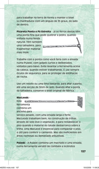 157 
para trabalhar na terra de forma a manter o bisel 
(a chanfradura) com um ângulo de 35 graus, do lado 
de dentro. 
Picareta Ponta e Pá Estreita - Já os ferros destas têm 
uma ponta fifi fi na que pode quebrar a pedra, quando 
enfi ada numa fenda 
natural. Têm também 
uma talhadeira, para 
fragmentar material 
mais mole. 
Trabalhe com a ponta como você faria com a enxada 
numa Pulaski, com golpes curtos e deliberados, 
voltados para baixo. Evite levantar a ferramenta acima 
da cabeça, quando estiver trabalhando. E use sempre 
óculos de segurança, para se proteger de estilhaços 
de rocha. 
Use um rebolo ou uma lima bastarda, para afi ar a ponta, 
até uma secção de 3mm de lado. Quando afi ar a ponta 
da talhadeira, conserve o bisel original de fábrica. 
MacLeods - 
Esta 
ferramenta 
combina um 
ancinho para 
serviço pesado, com uma enxada larga e forte. 
MacLeods trabalham bem, na construção de trilhas 
através de solo leve e vegetação, e para restabelecer o 
piso quando o material do talude desbarranca sobre a 
trilha. Uma MacLeod é essencial para compactar o piso, 
e útil para conferir o caimento. Mas são inefi cientes em 
áreas rochosas ou demasiado arbustivas. 
Pulaski - A Pulaski combina um machado e uma enxada, 
numa ferramenta versátil de combate a incêndios 
29462003 miolo.indd 157 19/3/2009 11:08:28 
 