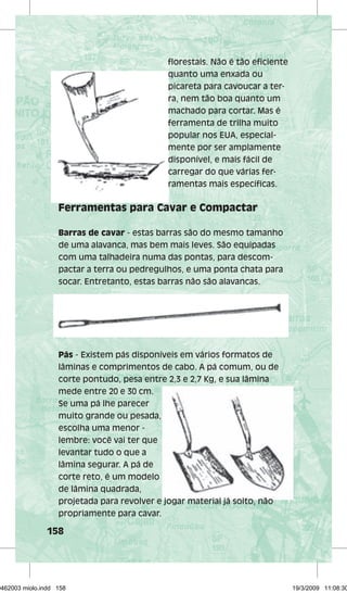 158 
fl orestais. Não é tão efi ciente 
quanto uma enxada ou 
picareta para cavoucar a ter-ra, 
nem tão boa quanto um 
machado para cortar. Mas é 
ferramenta de trilha muito 
popular nos EUA, especial-mente 
por ser amplamente 
disponível, e mais fácil de 
carregar do que várias fer-ramentas 
mais específifi específi cas. 
Ferramentas para Cavar e Compactar 
Barras de cavar - estas barras são do mesmo tamanho 
de uma alavanca, mas bem mais leves. São equipadas 
com uma talhadeira numa das pontas, para descom-pactar 
a terra ou pedregulhos, e uma ponta chata para 
socar. Entretanto, estas barras não são alavancas. 
Pás - Existem pás disponíveis em vários formatos de 
lâminas e comprimentos de cabo. A pá comum, ou de 
corte pontudo, pesa entre 2,3 e 2,7 Kg, e sua lâmina 
mede entre 20 e 30 cm. 
Se uma pá lhe parecer 
muito grande ou pesada, 
escolha uma menor - 
lembre: você vai ter que 
levantar tudo o que a 
lâmina segurar. A pá de 
corte reto, é um modelo 
de lâmina quadrada, 
projetada para revolver e jogar material já solto, não 
propriamente para cavar. 
29462003 miolo.indd 158 19/3/2009 11:08:30 
 