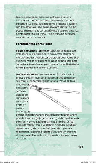Quando escavando, dobre os joelhos e levante o 
material com as pernas, não com as costas. Firme a 
pá contra sua coxa, que aqui serve de ponto de apoio. 
Isto transforma o cabo numa alavanca efi ciente e lhe 
poupa energia - e as costas. Não use a pá para alavancar 
objetos para fora da trilha - isto é trabalho para uma 
picareta ou uma alavanca. 
159 
Ferramentas para Podar 
Foices em Gancho (ou em J) - Estas ferramentas são 
desenhadas especifi camente para cortar através de 
moitas cerradas de arbustos ou brotos de árvores. Use-as 
em trabalhos de limpeza pesados demais para uma 
gadanha, e leves demais para um machado. Machetes e 
facões pesados também são usados. 
Tesouras de Poda - Estas tesouras têm cabos com-pridos 
e podem incorporar alavancas que aumentam 
seu torque, para cortar galhos mais grossos. Outros 
modelos são 
pequenos, 
como os 
usados em 
jardinagem 
para cortar 
brotos e 
galhos 
menores. As 
bordas cortantes variam, mas geralmente uma lâmina 
prende e corta o galho, contra um gancho ligeiramente 
biselado. A combinação de gancho e lâmina, usada 
acima da cabeça, tem a vantagem de poder pendurar 
o gancho no galho e transferir para ele o peso da 
ferramenta. Tesouras de poda executam um trabalho 
de corte mais limpo do que serras de mão, machados 
ou foices. 
29462003 miolo.indd 159 19/3/2009 11:08:31 
 