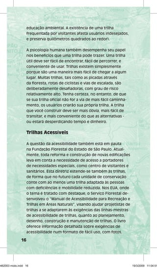 16 
educação ambiental. A existência de uma trilha 
frequentada por visitantes afasta usuários indesejados, 
e preserva quilômetros quadrados ao redor). 
A psicologia humana também desempenha seu papel 
nos benefícios que uma trilha pode trazer. Uma trilha 
útil deve ser fácil de encontrar, fácil de percorrer, e 
conveniente de usar. Trilhas existem simplesmente 
porque são uma maneira mais fácil de chegar a algum 
lugar. Muitas trilhas, tais como as picadas através 
da floresta, rotas de ciclistas e vias de escalada, são 
deliberadamente desafiadoras, com grau de risco 
relativamente alto. Tenha certeza, no entanto, de que 
se sua trilha oficial não for a via de mais fácil caminha-mento, 
os usuários criarão sua própria trilha. A trilha 
que você construir deve ser mais óbvia, mais fácil de 
transitar, e mais conveniente do que as alternativas - 
ou estará desperdiçando tempo e dinheiro. 
Trilhas Acessíveis 
A questão da acessibilidade também está em pauta 
na Fundação Florestal do Estado de São Paulo. Atual-mente, 
toda reforma e construção de novas edificações 
leva em conta a necessidade de acesso a portadores 
de necessidades especiais, como centro de visitantes e 
sanitários. Esta diretriz estende-se também às trilhas, 
de forma que no futuro cada unidade de conservação 
conte com ao menos uma trilha adaptada às pessoas 
com deficiências e mobilidade reduzida. Nos EUA, onde 
o tema é tratado com destaque, o Serviço Florestal de-senvolveu 
o “Manual de Acessibilidade para Recreação e 
Trilhas em Áreas Naturais”, visando ajudar projetistas de 
trilhas a se adaptarem às exigências das linhas-mestras 
de acessibilidade de trilhas, quanto ao planejamento, 
desenho, construção e manutenção de trilhas. O livro 
oferece informação detalhada sobre exigências de 
acessibilidade num formato de fácil uso, com fotos, 
29462003 miolo.indd 16 19/3/2009 11:04:51 
 