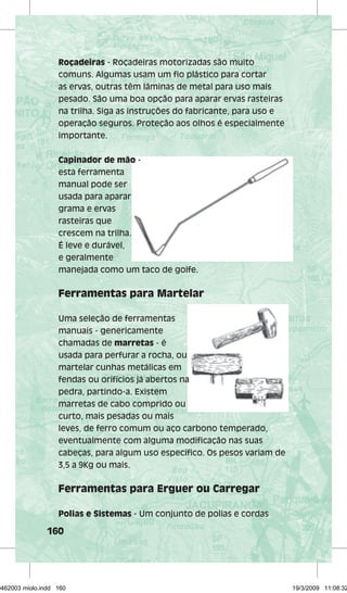 Roçadeiras - Roçadeiras motorizadas são muito 
comuns. Algumas usam um fi o plástico para cortar 
as ervas, outras têm lâminas de metal para uso mais 
pesado. São uma boa opção para aparar ervas rasteiras 
na trilha. Siga as instruções do fabricante, para uso e 
operação seguros. Proteção aos olhos é especialmente 
importante. 
Capinador de mão - 
esta ferramenta 
manual pode ser 
usada para aparar 
grama e ervas 
rasteiras que 
crescem na trilha. 
É leve e durável, 
e geralmente 
manejada como um taco de golfe. 
Ferramentas para Martelar 
Uma seleção de ferramentas 
manuais - genericamente 
chamadas de marretas - é 
usada para perfurar a rocha, ou 
martelar cunhas metálicas em 
fendas ou orifícios já abertos na 
pedra, partindo-a. Existem 
marretas de cabo comprido ou 
curto, mais pesadas ou mais 
leves, de ferro comum ou aço carbono temperado, 
eventualmente com alguma modifi cação nas suas 
cabeças, para algum uso específi co. Os pesos variam de 
3,5 a 9Kg ou mais. 
Ferramentas para Erguer ou Carregar 
Polias e Sistemas - Um conjunto de polias e cordas 
160 
29462003 miolo.indd 160 19/3/2009 11:08:32 
 