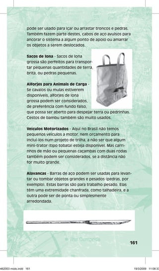 pode ser usado para içar ou arrastar troncos e pedras. 
Também fazem parte destes, cabos de aço avulsos para 
ancorar o sistema a algum ponto de apoio ou amarrar 
os objetos a serem deslocados. 
161 
Sacos de lona - Sacos de lona 
grossa são perfeitos para transpor-tar 
pequenas quantidades de terra, 
brita, ou pedras pequenas. 
Alforjes para Animais de Carga - 
Se cavalos ou mulas estiverem 
disponíveis, alforjes de lona 
grossa podem ser considerados, 
de preferência com fundo falso, 
que possa ser aberto para despejar terra ou pedrinhas. 
Cestos de bambu também são muito usados. 
Veículos Motorizados - Aqui no Brasil não temos 
pequenos veículos a motor, nem orçamento para 
incluí-los num projeto de trilha, a não ser que algum 
mini-trator (tipo tobata) esteja disponível. Mas carri-nhos 
de mão ou pequenas caçambas com duas rodas 
também podem ser considerados, se a distância não 
for muito grande. 
Alavancas - Barras de aço podem ser usadas para levan-tar 
ou tombar objetos grandes e pesados (pedras, por 
exemplo). Estas barras são para trabalho pesado. Elas 
têm uma extremidade chanfrada, como talhadeira, e a 
outra pode ser de ponta ou simplesmente 
arredondada. 
29462003 miolo.indd 161 19/3/2009 11:08:33 
 