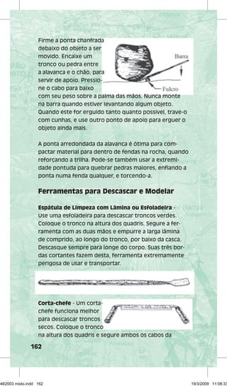 Firme a ponta chanfrada 
debaixo do objeto a ser 
movido. Encaixe um 
tronco ou pedra entre 
a alavanca e o chão, para 
servir de apoio. Pressio-ne 
162 
Pressio-com 
o cabo para baixo 
com seu peso sobre a palma das mãos. Nunca monte 
na barra quando estiver levantando algum objeto. 
Quando este for erguido tanto quanto possível, trave-o 
com cunhas, e use outro ponto de apoio para erguer o 
objeto ainda mais. 
A ponta arredondada da alavanca é ótima para com-pactar 
material para dentro de fendas na rocha, quando 
reforçando a trilha. Pode-se também usar a extremi-dade 
pontuda para quebrar pedras maiores, enfi ando a 
ponta numa fenda qualquer, e torcendo-a. 
Ferramentas para Descascar e Modelar 
Espátula de Limpeza com Lâmina ou Esfoladeira - 
Use uma esfoladeira para descascar troncos verdes. 
Coloque o tronco na altura dos quadris. Segure a fer-ramenta 
com as duas mãos e empurre a larga lâmina 
de comprido, ao longo do tronco, por baixo da casca. 
Descasque sempre para longe do corpo. Suas três bor-das 
cortantes fazem desta, ferramenta extremamente 
perigosa de usar e transportar. 
Corta-chefe - Um corta-secos. 
corta-chefe 
funciona melhor 
para descascar troncos 
secos. Coloque o tronco 
na altura dos quadris e segure ambos os cabos da 
29462003 miolo.indd 162 19/3/2009 11:08:33 
 