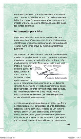ferramenta, de modo que a lâmina afi ada pressione o 
tronco. Comece cada descascada com os braços esten-didos, 
163 
trazendo a ferramenta para você, e exercendo 
pressão uniforme na lâmina. Mantenha os dedos longe 
dos cantos da lâmina. 
Ferramentas para Afi ar 
Inspecione toda a ferramenta antes de usá-la. Uma 
ferramenta bem afi ada dura mais tempo. E atenção ao 
afi ar lâminas: uma pequena fi ssura que é ignorada pode 
resultar numa trinca grave ou mesmo numa lâmina 
quebrada. 
Use uma lima ou pedra de afi ar para renovar o metal de 
uma borda sem fi o. Se não houver chanfraduras visíveis, 
uma rápida passada de pedra (de afi ar) molhada refaz 
uma boa borda cortante. Neste caso, tudo o que você 
precisa é restaurar 
o bisel (o gume) da 
borda. Amolar a 
borda remove da 
lâmina partículas 
muito pequenas de 
metal, e produz uma leve rebarba no metal da borda 
cortante. Remova esta leve rebarba amolando a borda 
pelo outro lado. A borda corretamente afi ada é aguda, 
não tem qualquer rebarba, e não refl ete a luz ou 
mostra qualquer linha de fi o. Use luvas sempre que 
estiver afi ando lâminas cortantes. 
Já restaurar o gume de uma lâmina sem fi o exige ferra-mentas 
mais ásperas, para refazer a borda desgastada. 
Retoque a lâmina com limas, rebolos, ou um esmeril. 
Remova dentes visíveis, desbastando o metal por 
inteiro. Lembre que o gume (bisel) correto precisa ser 
mantido. Se a forma não puder ser mantida, peça para 
que um ferreiro recondicione a lâmina, ou jogue-a fora. 
29462003 miolo.indd 163 19/3/2009 11:08:34 
 
