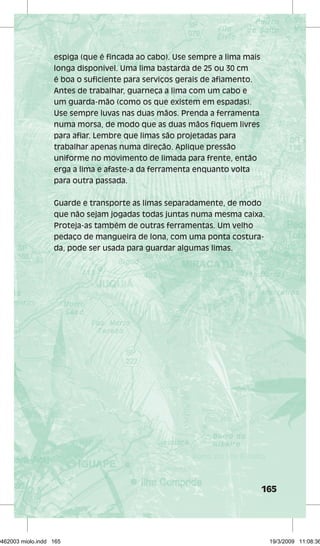 165 
espiga (que é fincada ao cabo). Use sempre a lima mais 
longa disponível. Uma lima bastarda de 25 ou 30 cm 
é boa o suficiente para serviços gerais de afiamento. 
Antes de trabalhar, guarneça a lima com um cabo e 
um guarda-mão (como os que existem em espadas). 
Use sempre luvas nas duas mãos. Prenda a ferramenta 
numa morsa, de modo que as duas mãos fiquem livres 
para afiar. Lembre que limas são projetadas para 
trabalhar apenas numa direção. Aplique pressão 
uniforme no movimento de limada para frente, então 
erga a lima e afaste-a da ferramenta enquanto volta 
para outra passada. 
Guarde e transporte as limas separadamente, de modo 
que não sejam jogadas todas juntas numa mesma caixa. 
Proteja-as também de outras ferramentas. Um velho 
pedaço de mangueira de lona, com uma ponta costura-da, 
pode ser usada para guardar algumas limas. 
29462003 miolo.indd 165 19/3/2009 11:08:36 
 