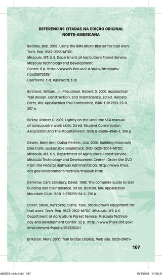 167 
REFERÊNCIAS CITADAS NA EDIÇÃO ORIGINAL 
NORTE-AMERICANA 
Beckley, Bob. 2005. Using the BMS Micro-Blaster for trail work. 
Tech. Rep. 0567–2338–MTDC. 
Missoula, MT: U.S. Department of Agriculture Forest Service, 
Missoula Technology and Development 
Center. 6 p. (http://www.fs.fed.us/t-d/pubs/htmlpubs/ 
htm05672338/ 
Username: t-d, Password: t-d) 
Birchard, William, Jr.; Proudman, Robert D. 2000. Appalachian 
Trail design, construction, and maintenance. 2d ed. Harpers 
Ferry, WV: Appalachian Trail Conference. ISBN 1–917953–72–X. 
237 p. 
Birkby, Robert C. 2005. Lightly on the land: the SCA manual 
of backcountry work skills. 2d ed. Student Conservation 
Association and The Mountaineers. ISBN 0–89886–4848–3. 304 p. 
Davies, Mary Ann; Outka-Perkins, Lisa. 2006. Building mountain 
bike trails: sustainable singletrack. DVD. 0623–2D01–MTDC. 
Missoula, MT: U.S. Department of Agriculture Forest Service, 
Missoula Technology and Development Center. (Order the DVD 
from the Federal Highway Administration, http://www.fhwa. 
dot.gov/environment/rectrails/trailpub.htm) 
Demrow, Carl; Salisbury, David. 1998. The complete guide to trail 
building and maintenance. 3d ed. Boston, MA: Appalachian 
Mountain Club. ISBN 1–878239–54–6. 256 p. 
Didier, Steve; Herzberg, Diane. 1996. Stock-drawn equipment for 
trail work. Tech. Rep. 9623–2802–MTDC. Missoula, MT: U.S. 
Department of Agriculture Forest Service, Missoula Technol-ogy 
and Development Center. 22 p. (http://www.fhwa.dot.gov/ 
environment/fspubs/96232802/) 
Eriksson, Merv. 2000. Trail bridge catalog. Web site. 0023–2W01– 
29462003 miolo.indd 167 19/3/2009 11:08:37 
 