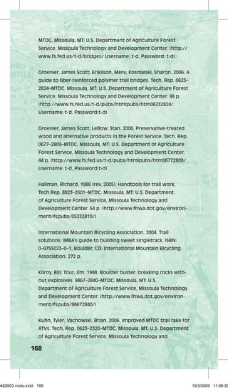 MTDC. Missoula, MT: U.S. Department of Agriculture Forest 
Service, Missoula Technology and Development Center. (http:// 
www.fs.fed.us/t-d/bridges/ Username: t-d, Password: t-d) 
Groenier, James Scott; Eriksson, Merv; Kosmalski, Sharon. 2006. A 
guide to fiber-reinforced polymer trail bridges. Tech. Rep. 0623– 
2824–MTDC. Missoula, MT: U.S. Department of Agriculture Forest 
Service, Missoula Technology and Development Center. 98 p. 
(http://www.fs.fed.us/t-d/pubs/htmlpubs/htm06232824/ 
Username: t-d, Password:t-d) 
Groenier, James Scott; LeBow, Stan. 2006. Preservative-treated 
wood and alternative products in the Forest Service. Tech. Rep. 
0677–2809–MTDC. Missoula, MT: U.S. Department of Agriculture 
Forest Service, Missoula Technology and Development Center. 
44 p. (http://www.fs.fed.us/t-d/pubs/htmlpubs/htm06772809/ 
Username: t-d, Password:t-d) 
Hallman, Richard. 1988 (rev. 2005). Handtools for trail work. 
Tech.Rep. 8823–2601–MTDC. Missoula, MT: U.S. Department 
of Agriculture Forest Service, Missoula Technology and 
Development Center. 54 p. (http://www.fhwa.dot.gov/environ-ment/ 
168 
fspubs/05232810/) 
International Mountain Bicycling Association. 2004. Trail 
solutions: IMBA’s guide to building sweet singletrack. ISBN: 
0–9755023–0–1. Boulder, CO: International Mountain Bicycling 
Association. 272 p. 
Kilroy, Bill; Tour, Jim. 1998. Boulder buster: breaking rocks with-out 
explosives. 9867–2840–MTDC. Missoula, MT: U.S. 
Department of Agriculture Forest Service, Missoula Technology 
and Development Center. (http://www.fhwa.dot.gov/environ-ment/ 
fspubs/98672840/) 
Kuhn, Tyler; Vachowski, Brian. 2006. Improved MTDC trail rake for 
ATVs. Tech. Rep. 0623–2320–MTDC. Missoula, MT: U.S. Department 
of Agriculture Forest Service, Missoula Technology and 
29462003 miolo.indd 168 19/3/2009 11:08:39 
 